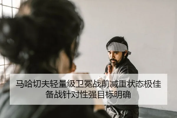 马哈切夫轻量级卫冕战前减重状态极佳 备战针对性强目标明确