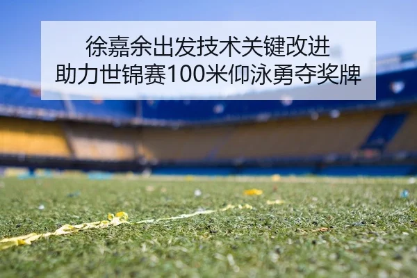 徐嘉余出发技术关键改进 助力世锦赛100米仰泳勇夺奖牌